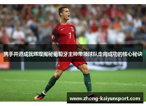 携手并进成就辉煌揭秘葡萄牙主帅带领球队走向成功的核心秘诀