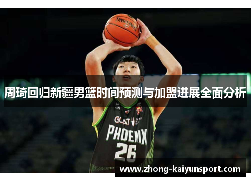 周琦回归新疆男篮时间预测与加盟进展全面分析 周琦回归新疆男篮时间预测与加盟进展全面分析