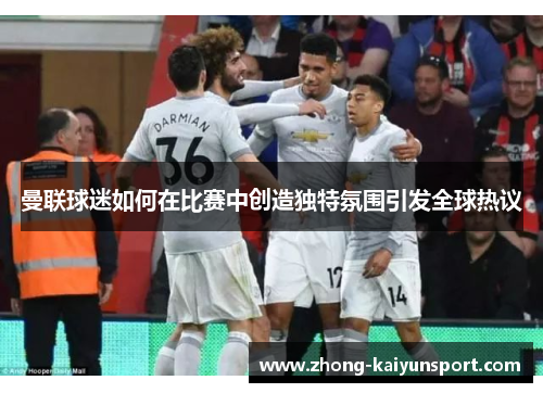 曼联球迷如何在比赛中创造独特氛围引发全球热议 曼联球迷如何在比赛中创造独特氛围引发全球热议