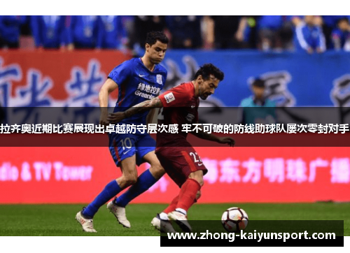 拉齐奥近期比赛展现出卓越防守层次感 牢不可破的防线助球队屡次零封对手 拉齐奥近期比赛展现出卓越防守层次感 牢不可破的防线助球队屡次零封对手