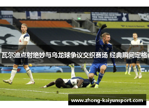 瓦尔迪点射绝妙与乌龙球争议交织赛场 经典瞬间定格